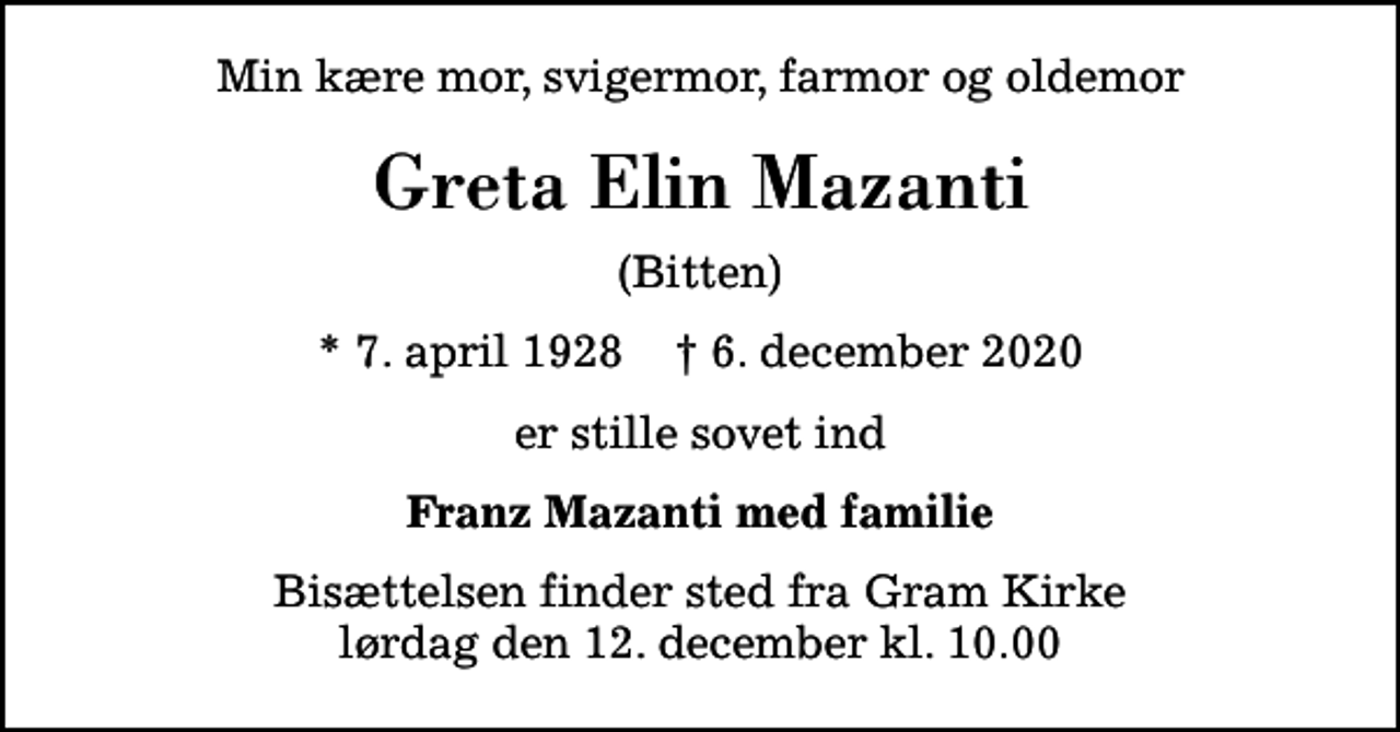 <p>Min kære mor, svigermor, farmor og oldemor<br />Greta Elin Mazanti<br />(Bitten)<br />* 7. april 1928 ✝ 6. december 2020<br />er stille sovet ind<br />Franz Mazanti med familie<br />Bisættelsen finder sted fra Gram Kirke lørdag den 12. december kl. 10.00</p>