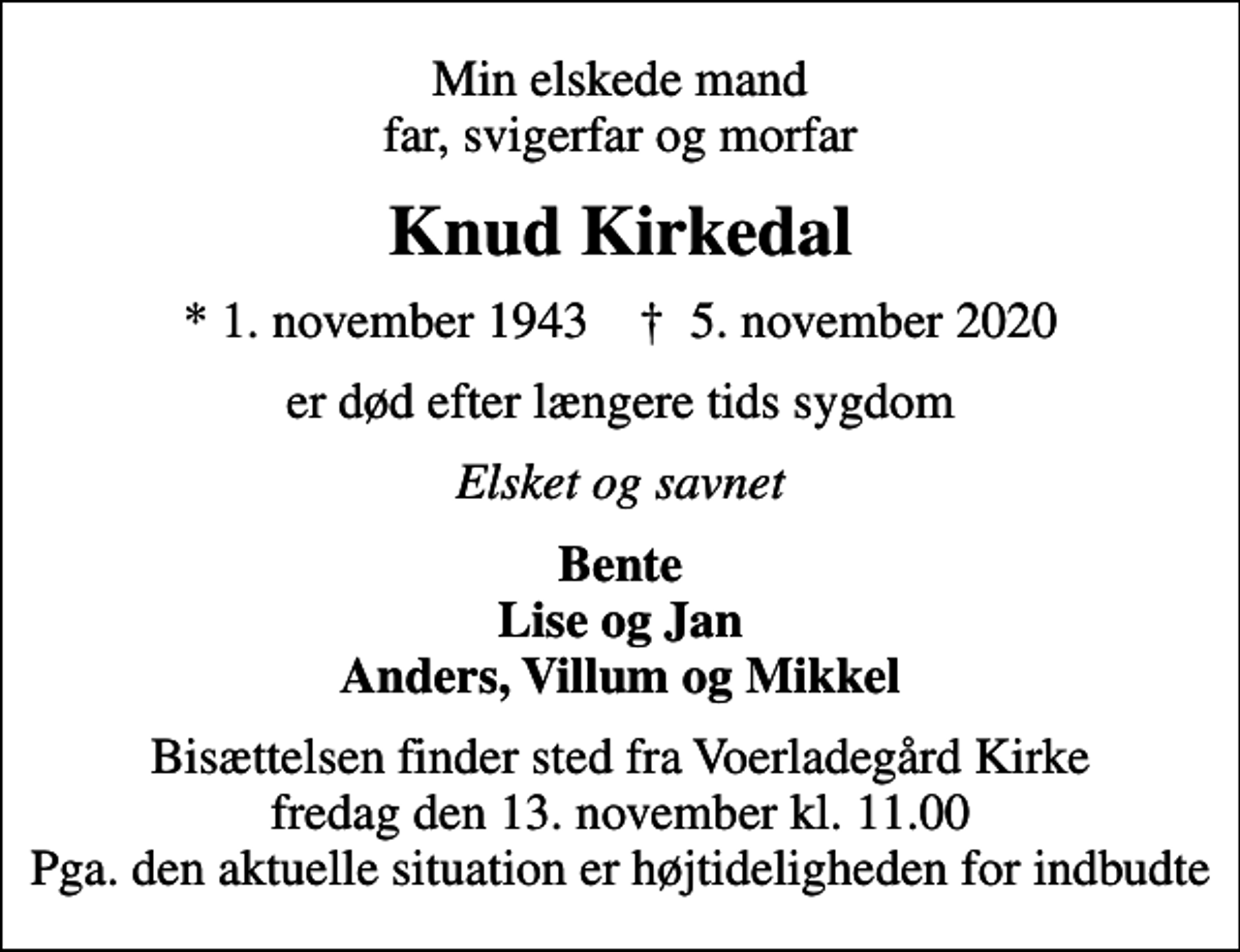 <p>Min elskede mand far, svigerfar og morfar<br />Knud Kirkedal<br />* 1. november 1943 ✝ 5. november 2020<br />er død efter længere tids sygdom<br />Elsket og savnet<br />Bente Lise og Jan Anders, Villum og Mikkel<br />Bisættelsen finder sted fra Voerladegård Kirke fredag den 13. november kl. 11.00 Pga. den aktuelle situation er højtideligheden for indbudte</p>