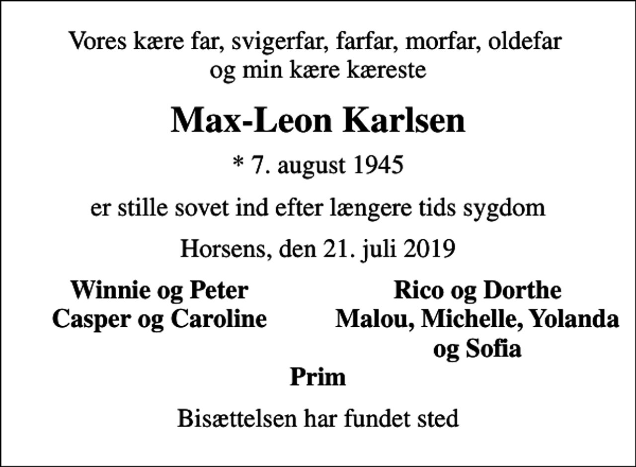 <p>Vores kære far, svigerfar, farfar, morfar, oldefar og min kære kæreste<br />Max-Leon Karlsen<br />* 7. august 1945<br />er stille sovet ind efter længere tids sygdom<br />Horsens, den 21. juli 2019<br />Winnie og Peter<br />Rico og Dorthe<br />Casper og Caroline<br />Malou, Michelle, Yolanda<br />og Sofia<br />Bisættelsen har fundet sted</p>