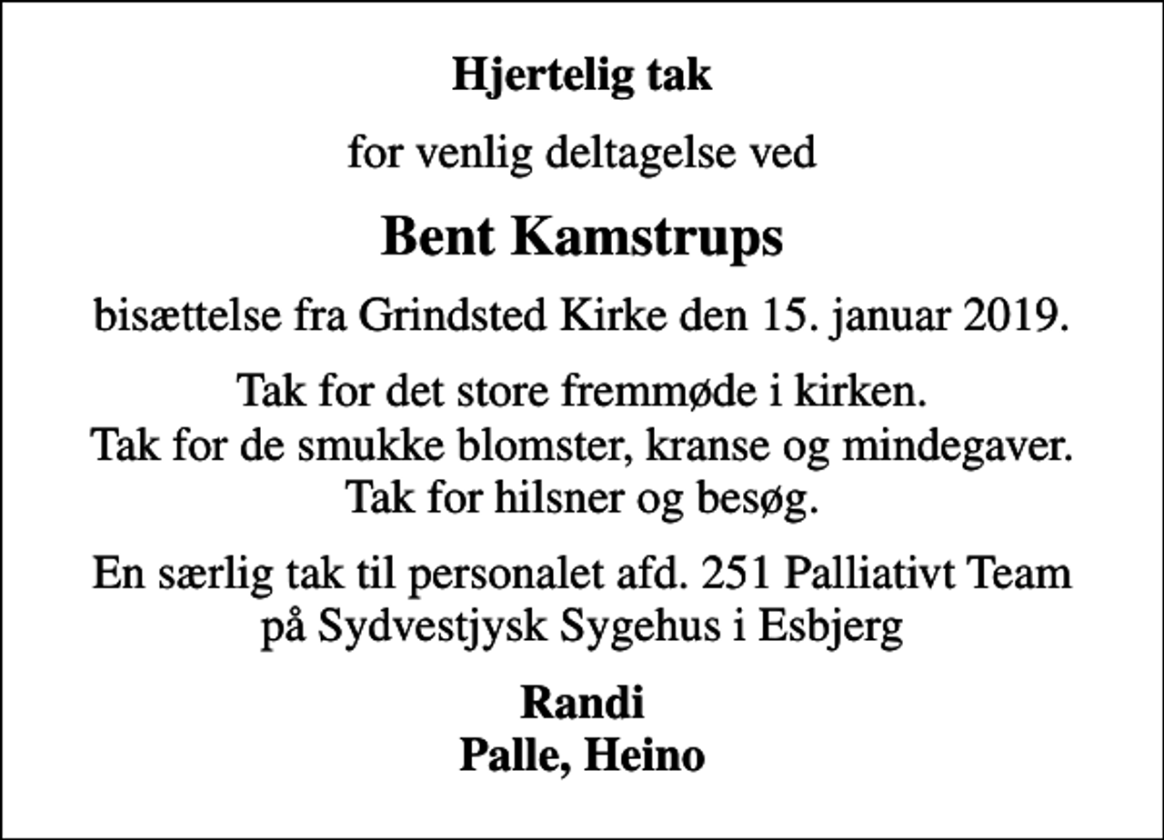 <p>Hjertelig tak<br />for venlig deltagelse ved<br />Bent Kamstrups<br />bisættelse fra Grindsted Kirke den 15. januar 2019.<br />Tak for det store fremmøde i kirken. Tak for de smukke blomster, kranse og mindegaver. Tak for hilsner og besøg.<br />En særlig tak til personalet afd. 251 Palliativt Team på Sydvestjysk Sygehus i Esbjerg<br />Randi Palle, Heino</p>