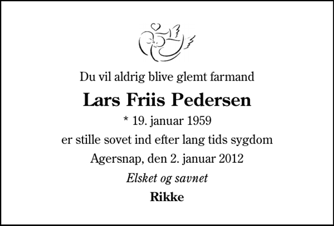 <p>Du vil aldrig blive glemt farmand<br />Lars Friis Pedersen<br />* 19. januar 1959<br />er stille sovet ind efter lang tids sygdom<br />Agersnap, den 2. januar 2012<br />Elsket og savnet<br />Rikke</p>