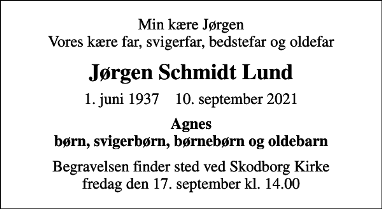 <p>Min kære Jørgen Vores kære far, svigerfar, bedstefar og oldefar<br />Jørgen Schmidt Lund<br />* 1. juni 1937 ✝ 10. september 2021<br />Agnes børn, svigerbørn, børnebørn og oldebarn<br />Begravelsen finder sted ved Skodborg Kirke fredag den 17. september kl. 14.00</p>