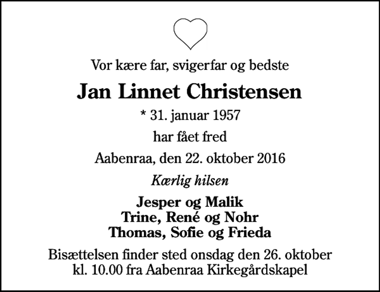 <p>Vor kære far, svigerfar og bedste<br />Jan Linnet Christensen<br />* 31. januar 1957<br />har fået fred<br />Aabenraa, den 22. oktober 2016<br />Kærlig hilsen<br />Jesper og Malik Trine, René og Nohr Thomas, Sofie og Frieda<br />Bisættelsen finder sted onsdag den 26. oktober kl. 10.00 fra Aabenraa Kirkegårdskapel</p>