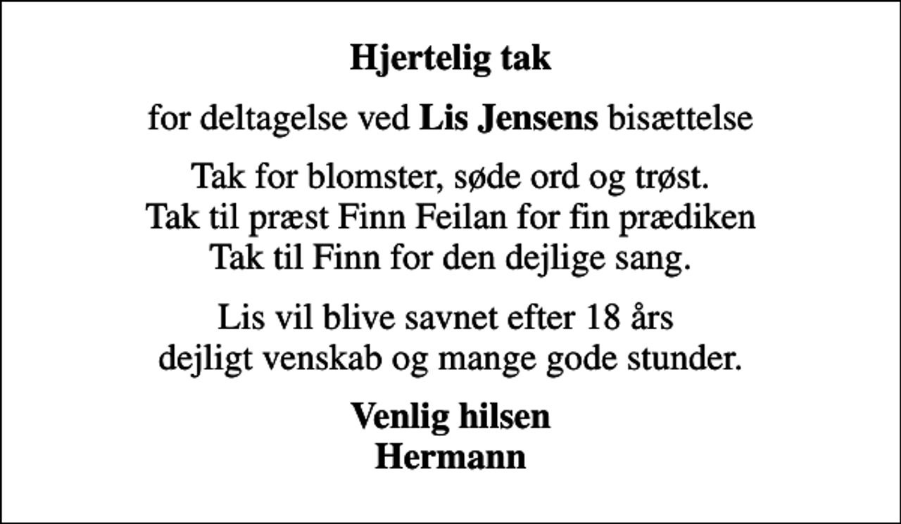 <p>Hjertelig tak<br />for deltagelse ved <em>Lis Jensens</em> bisættelse<br />Tak for blomster, søde ord og trøst. Tak til præst Finn Feilan for fin prædiken Tak til Finn for den dejlige sang.<br />Lis vil blive savnet efter 18 års dejligt venskab og mange gode stunder.<br />Venlig hilsen Hermann</p>