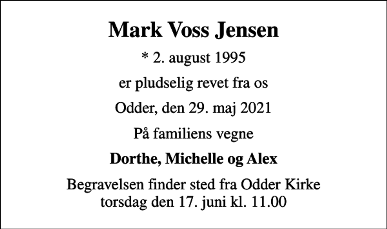 <p>Mark Voss Jensen<br />* 2. august 1995<br />er pludselig revet fra os<br />Odder, den 29. maj 2021<br />På familiens vegne<br />Dorthe, Michelle og Alex<br />Begravelsen finder sted fra Odder Kirke torsdag den 17. juni kl. 11.00</p>