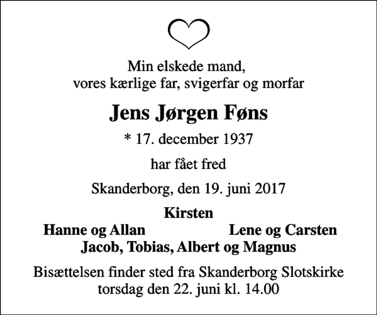 <p>Min elskede mand, vores kærlige far, svigerfar og morfar<br />Jens Jørgen Føns<br />* 17. december 1937<br />har fået fred<br />Skanderborg, den 19. juni 2017<br />Kirsten<br />Hanne og Allan<br />Lene og Carsten<br />Bisættelsen finder sted fra Skanderborg Slotskirke torsdag den 22. juni kl. 14.00</p>