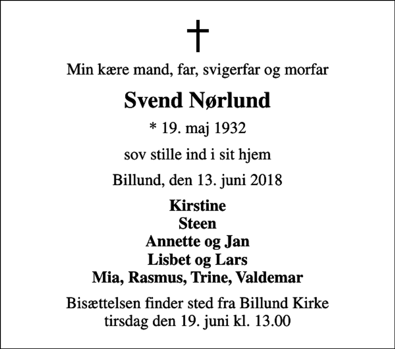<p>Min kære mand, far, svigerfar og morfar<br />Svend Nørlund<br />* 19. maj 1932<br />sov stille ind i sit hjem<br />Billund, den 13. juni 2018<br />Kirstine Steen Annette og Jan Lisbet og Lars Mia, Rasmus, Trine, Valdemar<br />Bisættelsen finder sted fra Billund Kirke tirsdag den 19. juni kl. 13.00</p>