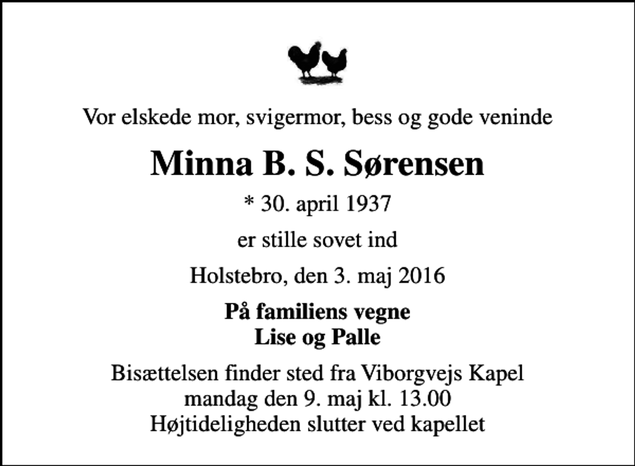 <p>Vor elskede mor, svigermor, bess og gode veninde<br />Minna B. S. Sørensen<br />* 30. april 1937<br />er stille sovet ind<br />Holstebro, den 3. maj 2016<br />På familiens vegne Lise og Palle<br />Bisættelsen finder sted fra Viborgvejs Kapel mandag den 9. maj kl. 13.00 Højtideligheden slutter ved kapellet</p>