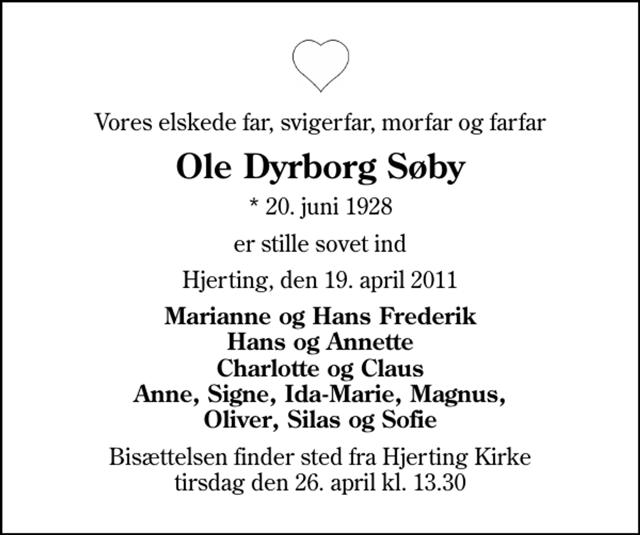 <p>Vores elskede far, svigerfar, morfar og farfar<br />Ole Dyrborg Søby<br />* 20. juni 1928<br />er stille sovet ind<br />Hjerting, den 19. april 2011<br />Marianne og Hans Frederik Hans og Annette Charlotte og Claus Anne, Signe, Ida-Marie, Magnus, Oliver, Silas og Sofie<br />Bisættelsen finder sted fra Hjerting Kirke tirsdag den 26. april kl. 13.30</p>