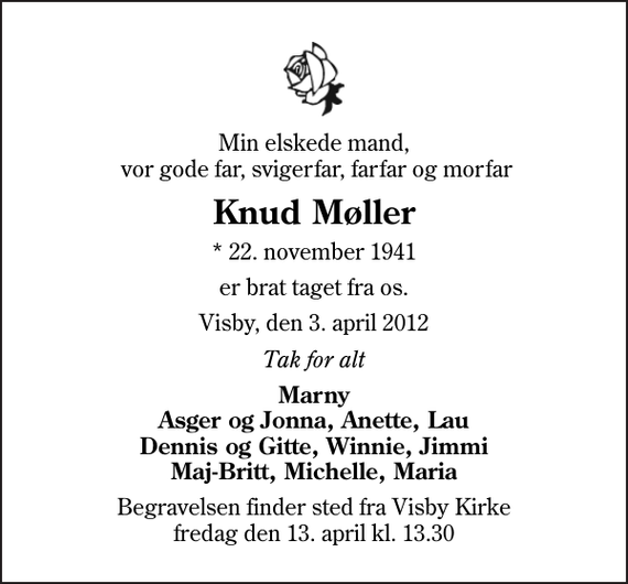 <p>Min elskede mand, vor gode far, svigerfar, farfar og morfar<br />Knud Møller<br />* 22. november 1941<br />er brat taget fra os.<br />Visby, den 3. april 2012<br />Tak for alt<br />Marny Asger og Jonna, Anette, Lau Dennis og Gitte, Winnie, Jimmi Maj-Britt, Michelle, Maria<br />Begravelsen finder sted fra Visby Kirke fredag den 13. april kl. 13.30</p>