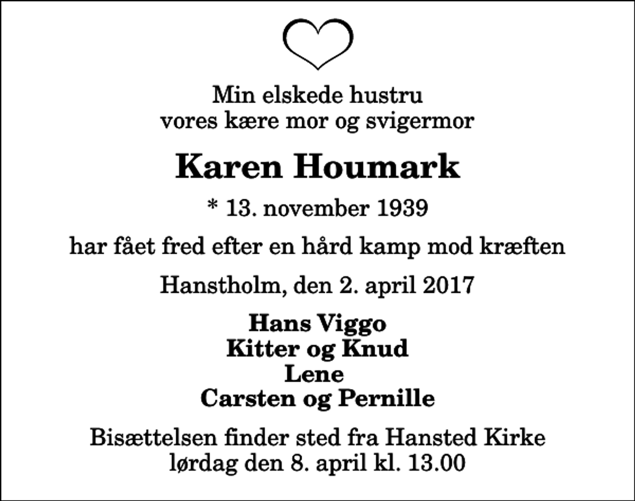 <p>Min elskede hustru vores kære mor og svigermor<br />Karen Houmark<br />* 13. november 1939<br />har fået fred efter en hård kamp mod kræften<br />Hanstholm, den 2. april 2017<br />Hans Viggo Kitter og Knud Lene Carsten og Pernille<br />Bisættelsen finder sted fra Hansted Kirke lørdag den 8. april kl. 13.00</p>