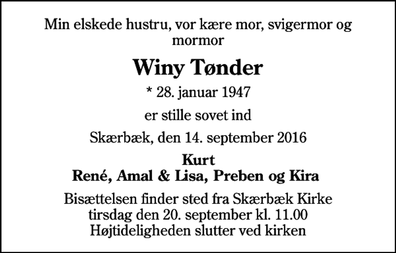 <p>Min elskede hustru, vor kære mor, svigermor og mormor<br />Winy Tønder<br />* 28. januar 1947<br />er stille sovet ind<br />Skærbæk, den 14. september 2016<br />Kurt René, Amal &amp; Lisa, Preben og Kira<br />Bisættelsen finder sted fra Skærbæk Kirke tirsdag den 20. september kl. 11.00 Højtideligheden slutter ved kirken</p>