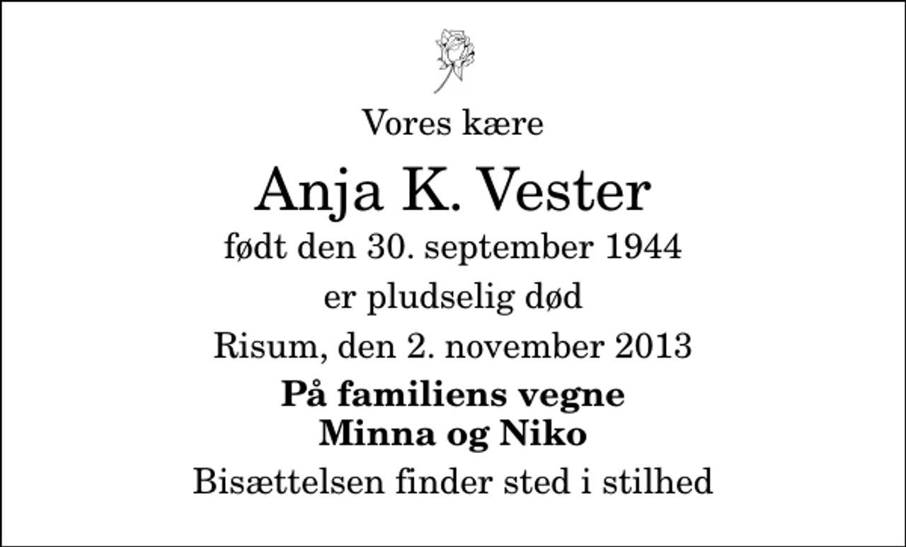 <p>Vores kære<br />Anja K. Vester<br />født den 30. september 1944<br />er pludselig død<br />Risum, den 2. november 2013<br />På familiens vegne Minna og Niko<br />Bisættelsen finder sted i stilhed</p>