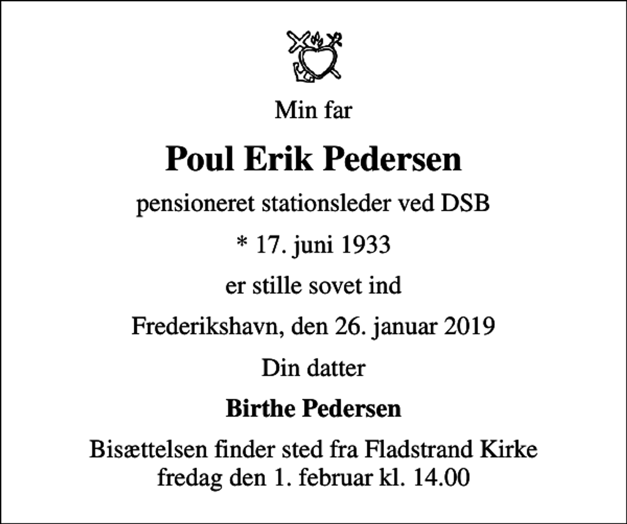 <p>Min far<br />Poul Erik Pedersen<br />pensioneret stationsleder ved DSB<br />* 17. juni 1933<br />er stille sovet ind<br />Frederikshavn, den 26. januar 2019<br />Din datter<br />Birthe Pedersen<br />Bisættelsen finder sted fra Fladstrand Kirke fredag den 1. februar kl. 14.00</p>