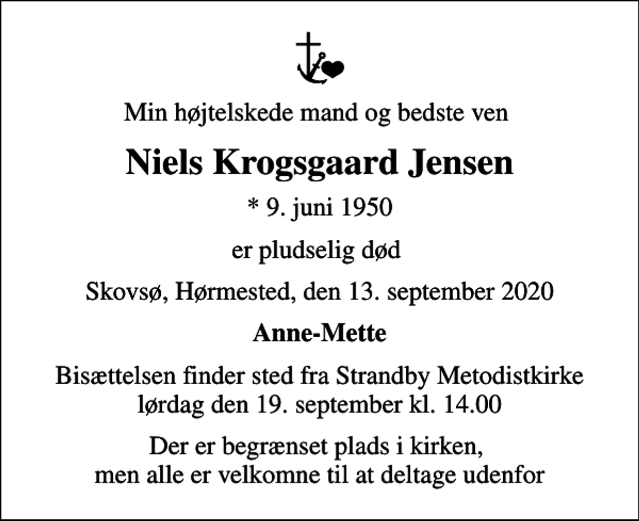 <p>Min højtelskede mand og bedste ven<br />Niels Krogsgaard Jensen<br />* 9. juni 1950<br />er pludselig død<br />Skovsø, Hørmested, den 13. september 2020<br />Anne-Mette<br />Bisættelsen finder sted fra Strandby Metodistkirke lørdag den 19. september kl. 14.00<br />Der er begrænset plads i kirken, men alle er velkomne til at deltage udenfor</p>