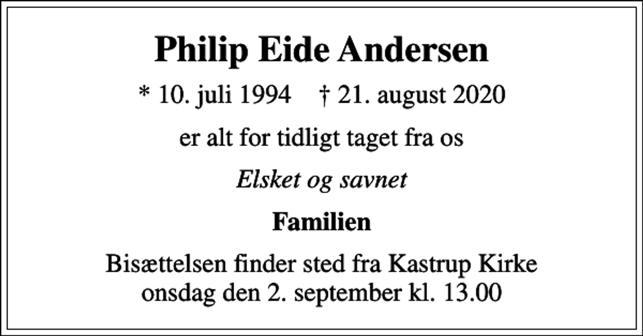 <p>Philip Eide Andersen<br />* 10. juli 1994 ✝ 21. august 2020<br />er alt for tidligt taget fra os<br />Elsket og savnet<br />Familien<br />Bisættelsen finder sted fra Kastrup Kirke onsdag den 2. september kl. 13.00</p>