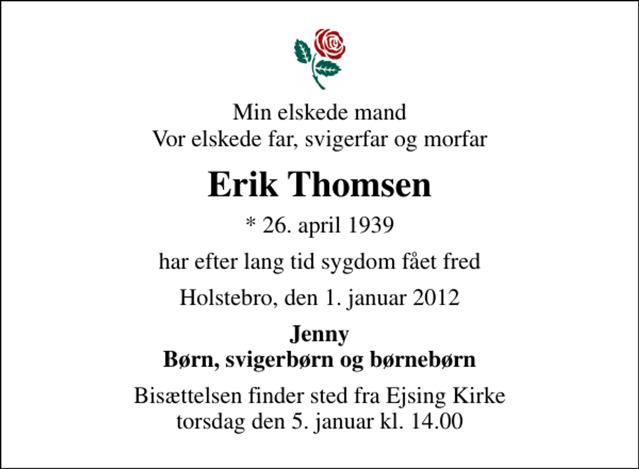 <p>Min elskede mand Vor elskede far, svigerfar og morfar<br />Erik Thomsen<br />* 26. april 1939<br />har efter lang tid sygdom fået fred<br />Holstebro, den 1. januar 2012<br />Jenny Børn, svigerbørn og børnebørn<br />Bisættelsen finder sted fra Ejsing Kirke torsdag den 5. januar kl. 14.00</p>