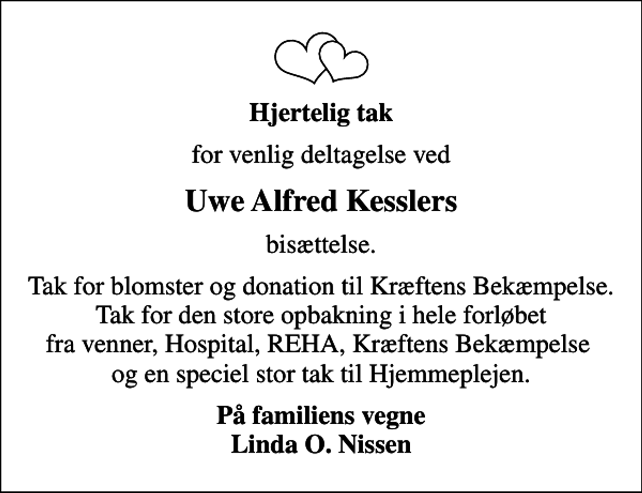 <p>Hjertelig tak<br />for venlig deltagelse ved<br />Uwe Alfred Kesslers<br />bisættelse.<br />Tak for blomster og donation til Kræftens Bekæmpelse. Tak for den store opbakning i hele forløbet fra venner, Hospital, REHA, Kræftens Bekæmpelse og en speciel stor tak til Hjemmeplejen.<br />På familiens vegne Linda O. Nissen</p>