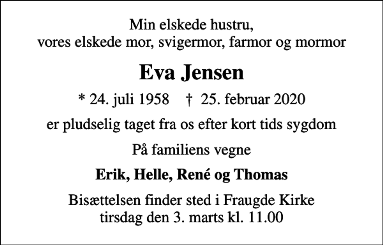 <p>Min elskede hustru, vores elskede mor, svigermor, farmor og mormor<br />Eva Jensen<br />* 24. juli 1958 ✝ 25. februar 2020<br />er pludselig taget fra os efter kort tids sygdom<br />På familiens vegne<br />Erik, Helle, René og Thomas<br />Bisættelsen finder sted i Fraugde Kirke tirsdag den 3. marts kl. 11.00</p>