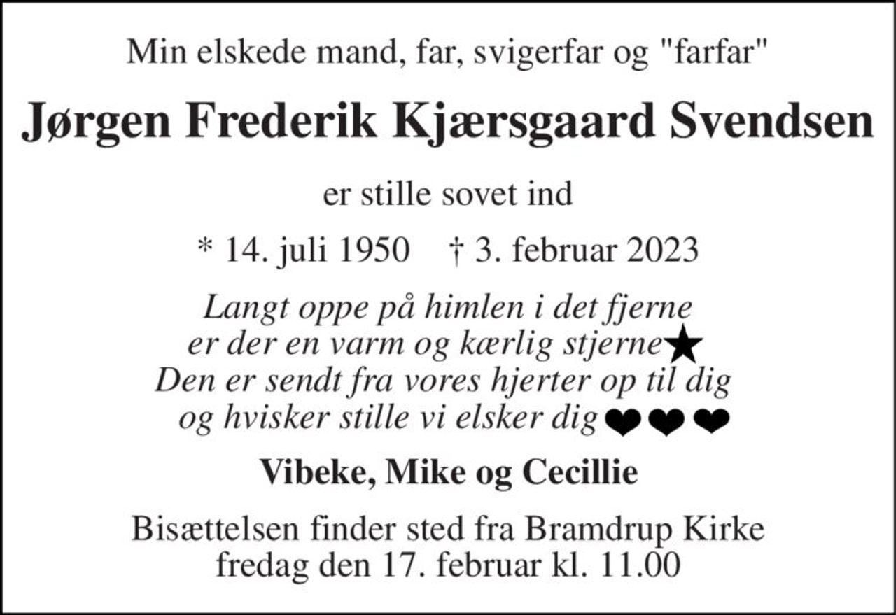 Min elskede mand, far, svigerfar 
Jørgen Frederik Kjærsgaard Svendsen 
er stille sovet ind 
* 14. juli 1950    † 3. februar 2023 
Langt oppe på himlen i det fjerne er der en varm og kærlig stjerne      Den er sendt fra vores hjerter op til dig  og hvisker stille vi elsker dig              
Vibeke, Mike og Cecillie 
Bisættelsen finder sted fra Bramdrup Kirke fredag den 17. februar kl. 11.00