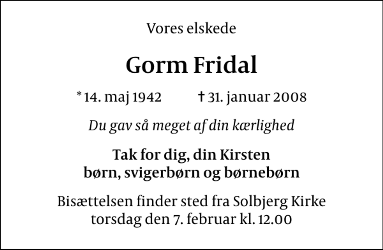 <p>Vores elskede<br />Gorm Fridal<br />* 14. maj 1942 ✝ 31. januar 2008<br />Du gav så meget af din kærlighed<br />Tak for dig, din Kirsten børn, svigerbørn og børnebørn<br />Bisættelsen finder sted fra Solbjerg Kirke torsdag den 7. februar kl. 12.00</p>