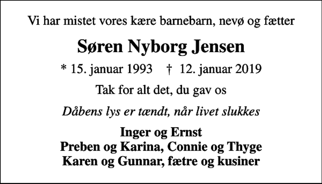 <p>Vi har mistet vores kære barnebarn, nevø og fætter<br />Søren Nyborg Jensen<br />* 15. januar 1993 ✝ 12. januar 2019<br />Tak for alt det, du gav os<br />Dåbens lys er tændt, når livet slukkes<br />Inger og Ernst Preben og Karina, Connie og Thyge Karen og Gunnar, fætre og kusiner</p>