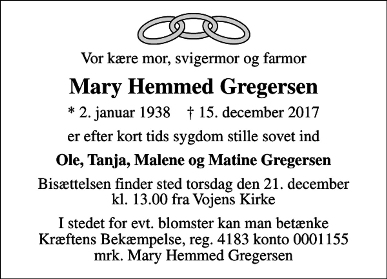 <p>Vor kære mor, svigermor og farmor<br />Mary Hemmed Gregersen<br />* 2. januar 1938 ✝ 15. december 2017<br />er efter kort tids sygdom stille sovet ind<br />Ole, Tanja, Malene og Matine Gregersen<br />Bisættelsen finder sted torsdag den 21. december kl. 13.00 fra Vojens Kirke<br />I stedet for evt. blomster kan man betænke<br />Kræftens Bekæmpelse reg.4183konto0001155mrk. Mary Hemmed<br />Gregersen</p>