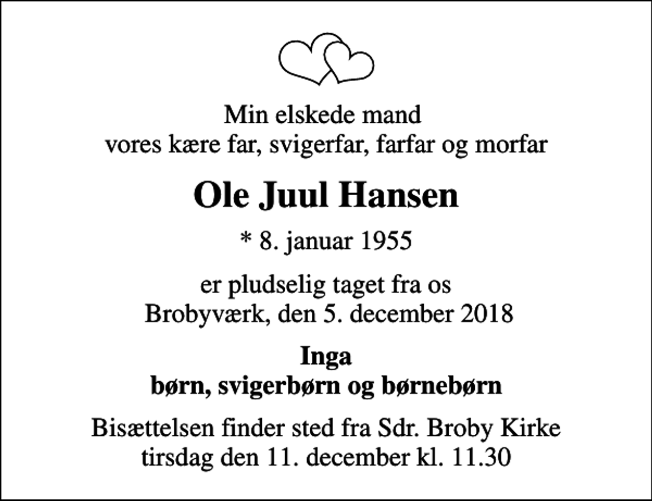 <p>Min elskede mand vores kære far, svigerfar, farfar og morfar<br />Ole Juul Hansen<br />* 8. januar 1955<br />er pludselig taget fra os Brobyværk, den 5. december 2018<br />Inga børn, svigerbørn og børnebørn<br />Bisættelsen finder sted fra Sdr. Broby Kirke tirsdag den 11. december kl. 11.30</p>