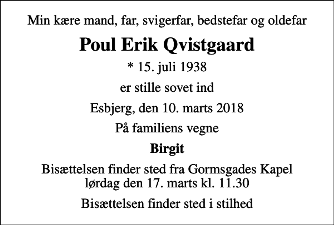 <p>Min kære mand, far, svigerfar, bedstefar og oldefar<br />Poul Erik Qvistgaard<br />* 15. juli 1938<br />er stille sovet ind<br />Esbjerg, den 10. marts 2018<br />På familiens vegne<br />Birgit<br />Bisættelsen finder sted fra Gormsgades Kapel lørdag den 17. marts kl. 11.30<br />Bisættelsen finder sted i stilhed</p>