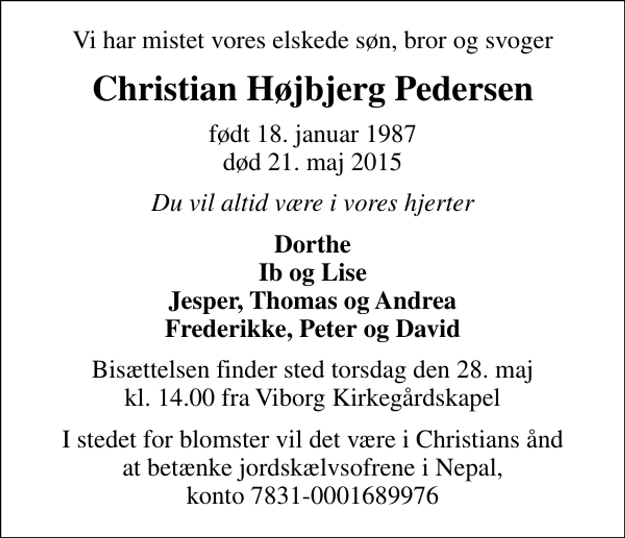 <p>Vi har mistet vores elskede søn, bror og svoger<br />Christian Højbjerg Pedersen<br />født 18. januar 1987<br />død 21. maj 2015<br />Du vil altid være i vores hjerter<br />Dorthe Ib og Lise Jesper, Thomas og Andrea Frederikke, Peter og David<br />Bisættelsen finder sted torsdag den 28. maj kl. 14.00 fra Viborg Kirkegårdskapel<br />I stedet for blomster vil det være i Christians ånd at betænke jordskælvsofrene i Nepal, konto 7831-0001689976</p>