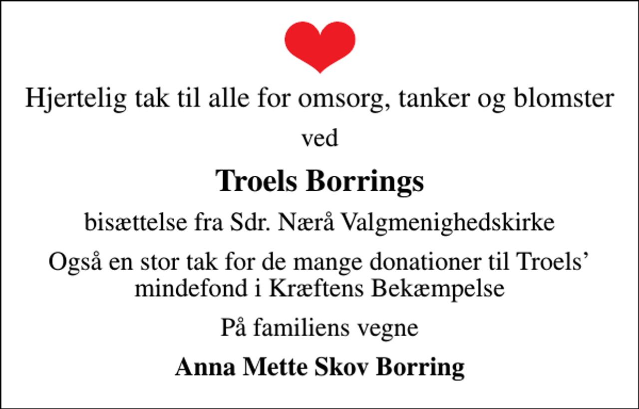 <p>Hjertelig tak til alle for omsorg, tanker og blomster<br />ved<br />Troels Borrings<br />bisættelse fra Sdr. Nærå Valgmenighedskirke<br />Også en stor tak for de mange donationer til Troels mindefond i Kræftens Bekæmpelse<br />På familiens vegne<br />Anna Mette Skov Borring</p>