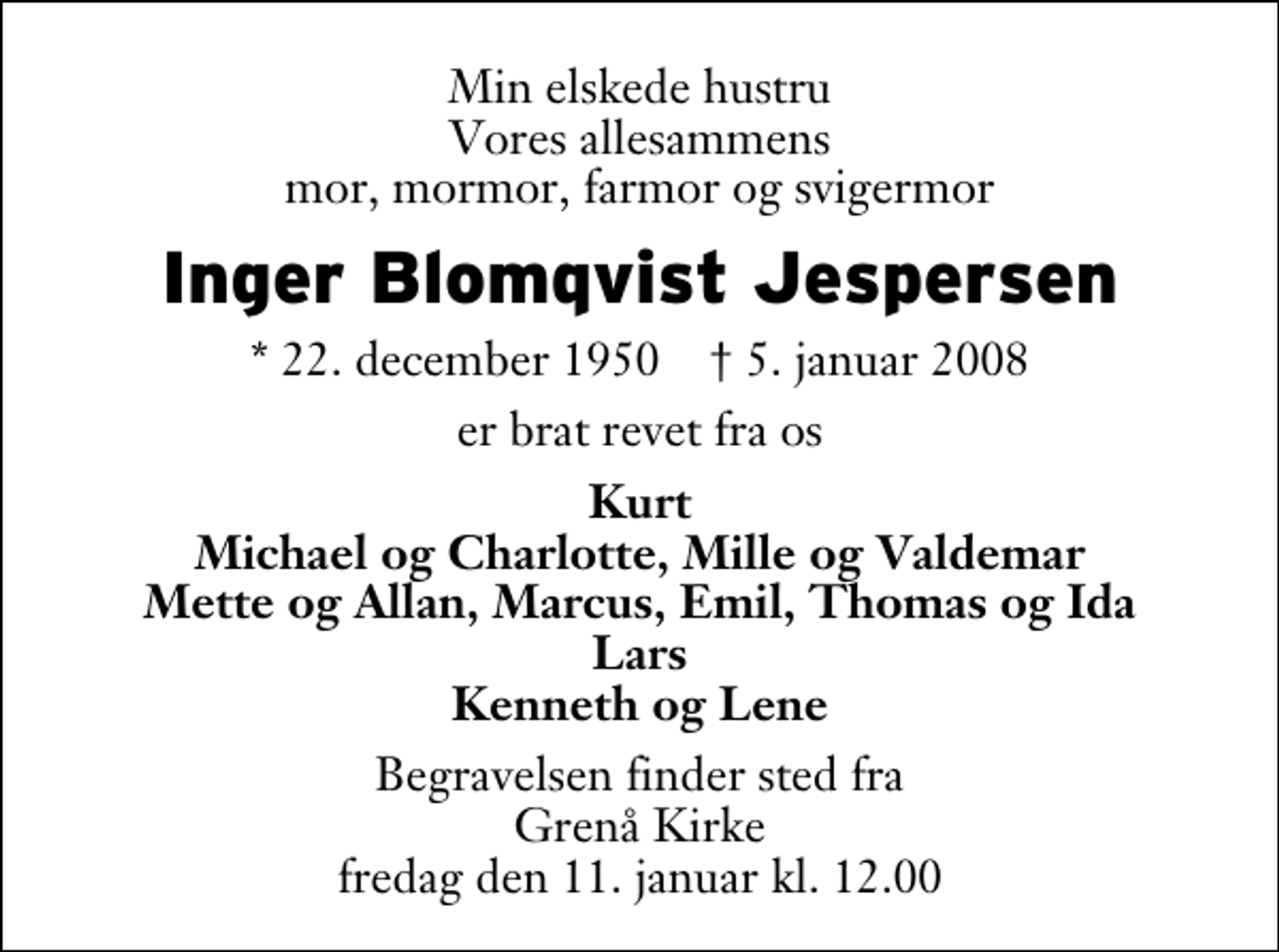 <p>Min elskede hustru Vores allesammens mor, mormor, farmor og svigermor<br />Inger Blomqvist Jespersen<br />* 22. december 1950 ✝ 5. januar 2008<br />er brat revet fra os<br />Kurt Michael og Charlotte, Mille og Valdemar Mette og Allan, Marcus, Emil, Thomas og Ida Lars Kenneth og Lene<br />Begravelsen finder sted fra Grenaa Kirke fredag den 11. januar kl. 12.00</p>