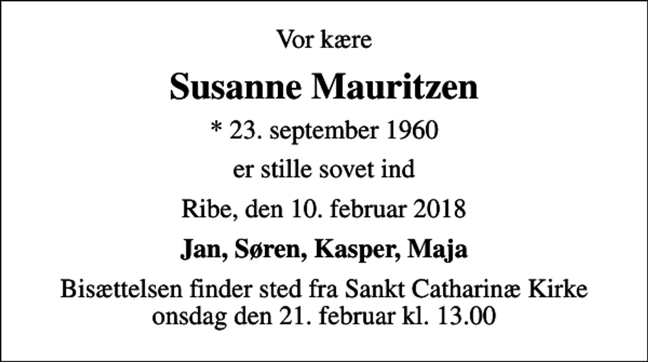 <p>Vor kære<br />Susanne Mauritzen<br />* 23. september 1960<br />er stille sovet ind<br />Ribe, den 10. februar 2018<br />Jan, Søren, Kasper, Maja<br />Bisættelsen finder sted fra Sankt Catharinæ Kirke onsdag den 21. februar kl. 13.00</p>