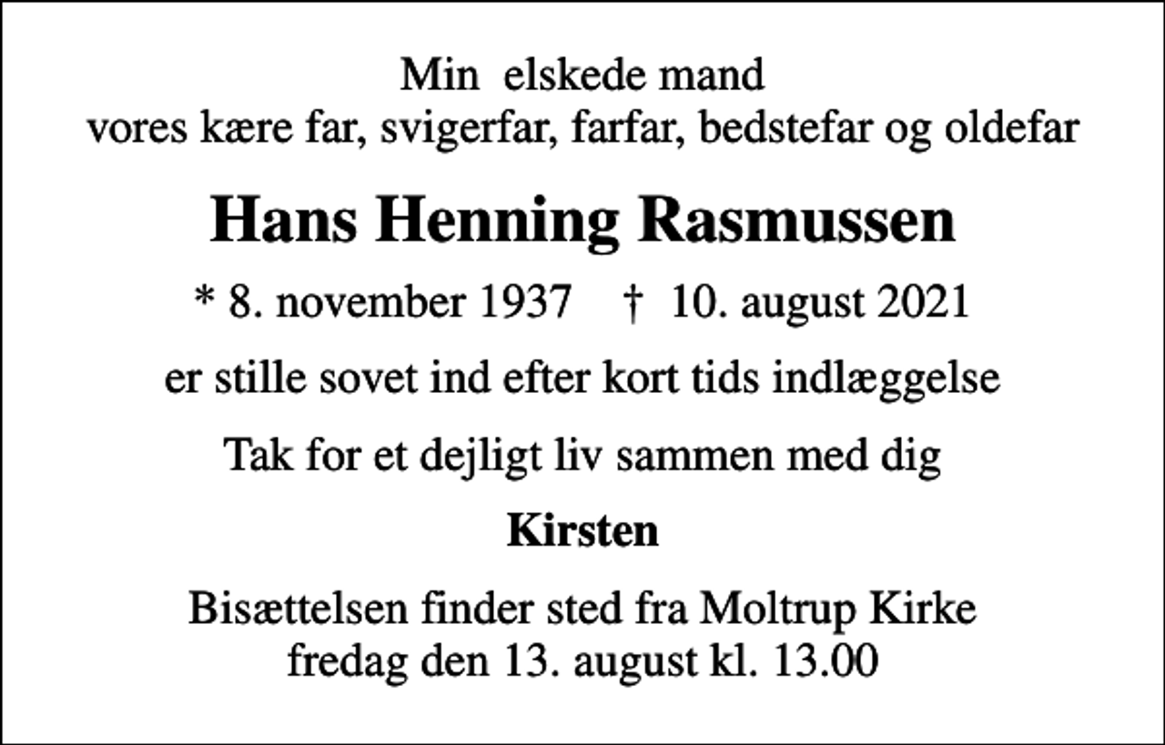 <p>Min elskede mand vores kære far, svigerfar, farfar, bedstefar og oldefar<br />Hans Henning Rasmussen<br />* 8. november 1937 ✝ 10. august 2021<br />er stille sovet ind efter kort tids indlæggelse<br />Tak for et dejligt liv sammen med dig<br />Kirsten<br />Bisættelsen finder sted fra Moltrup Kirke fredag den 13. august kl. 13.00</p>