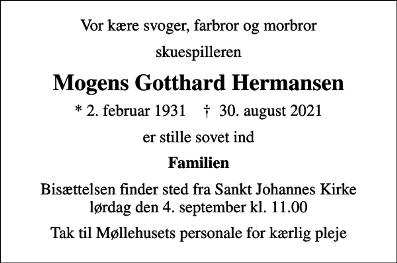 <p>Vor kære svoger, farbror og morbror<br />skuespilleren<br />Mogens Gotthard Hermansen<br />* 2. februar 1931 ✝ 30. august 2021<br />er stille sovet ind<br />Familien<br />Bisættelsen finder sted fra Sankt Johannes Kirke lørdag den 4. september kl. 11.00<br />Tak til Møllehusets personale for kærlig pleje</p>