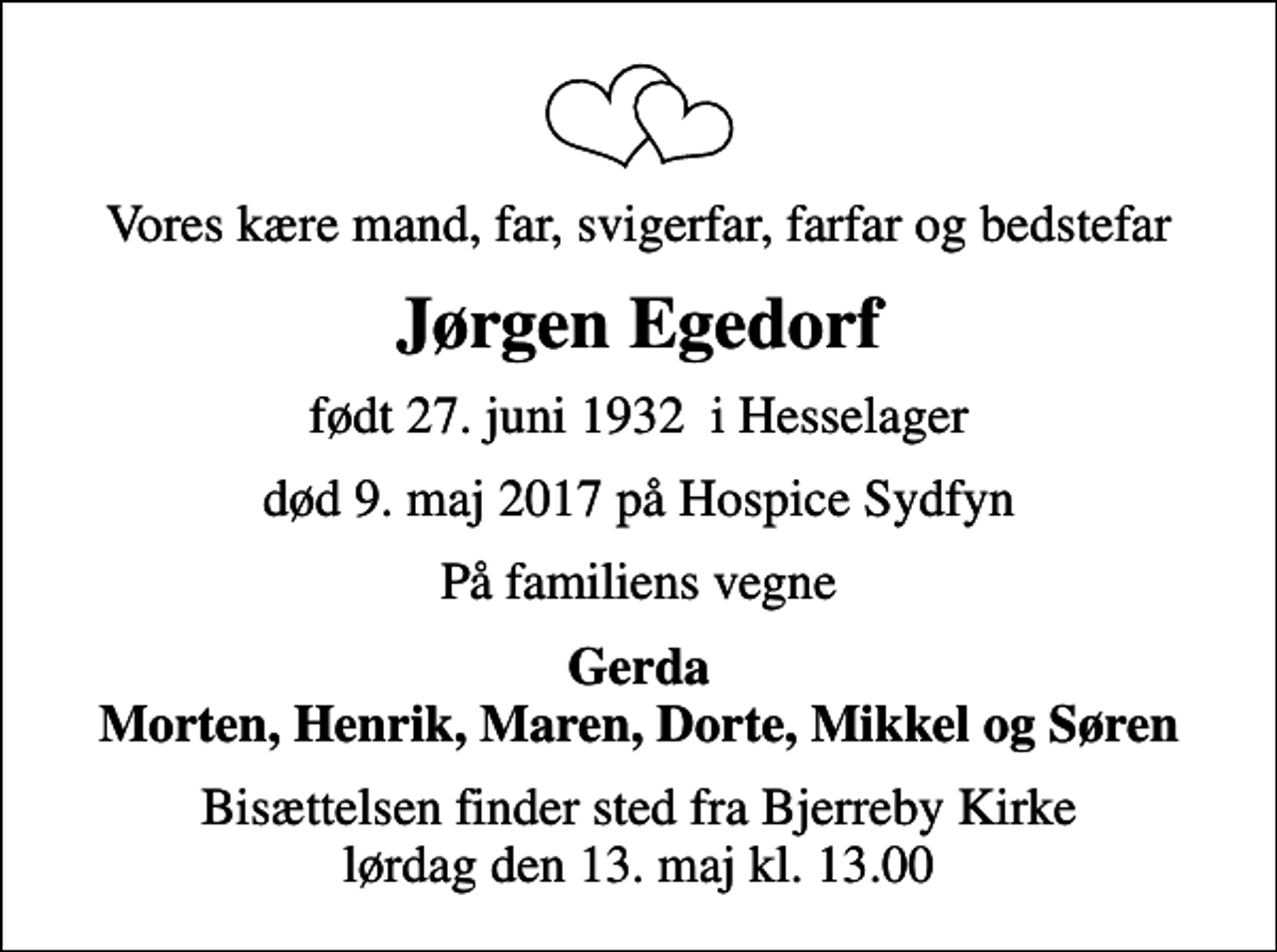 <p>Vores kære mand, far, svigerfar, farfar og bedstefar<br />Jørgen Egedorf<br />født 27. juni 1932 i Hesselager<br />død 9. maj 2017 på Hospice Sydfyn<br />På familiens vegne<br />Gerda Morten, Henrik, Maren, Dorte, Mikkel og Søren<br />Bisættelsen finder sted fra Bjerreby Kirke lørdag den 13. maj kl. 13.00</p>