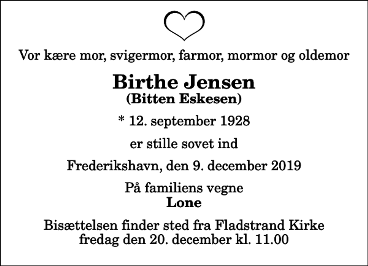 <p>Vor kære mor, svigermor, farmor, mormor og oldemor<br />Birthe Jensen<br />(Bitten Eskesen)<br />* 12. september 1928<br />er stille sovet ind<br />Frederikshavn, den 9. december 2019<br />På familiens vegne<br />Lone<br />Bisættelsen finder sted fra Fladstrand Kirke fredag den 20. december kl. 11.00</p>