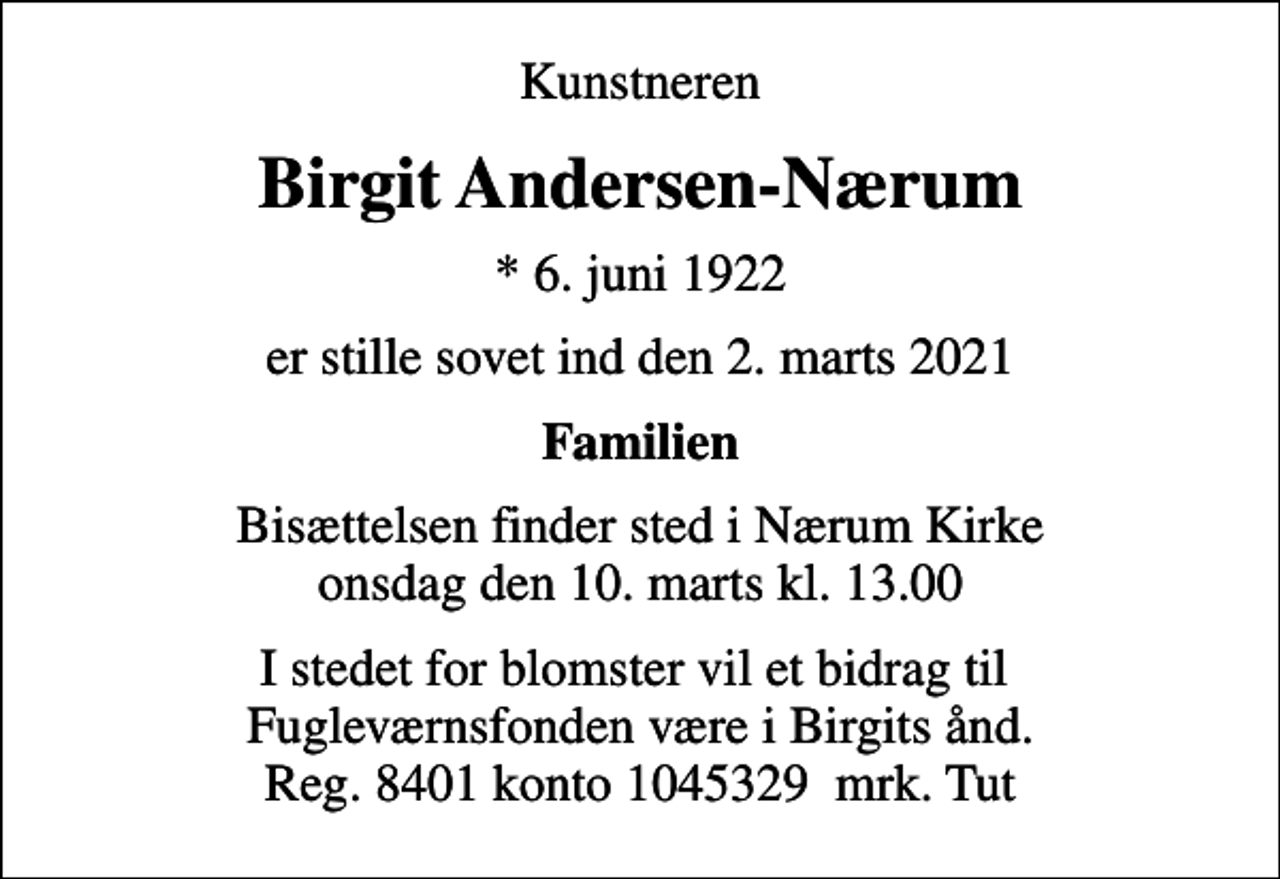 <p>Kunstneren<br />Birgit Andersen-Nærum<br />* 6. juni 1922<br />er stille sovet ind den 2. marts 2021<br />Familien<br />Bisættelsen finder sted i Nærum Kirke onsdag den 10. marts kl. 13.00<br />I stedet for blomster vil et bidrag til Fugleværnsfonden være i Birgits ånd. Reg. 8401 konto 1045329 mrk. Tut</p>