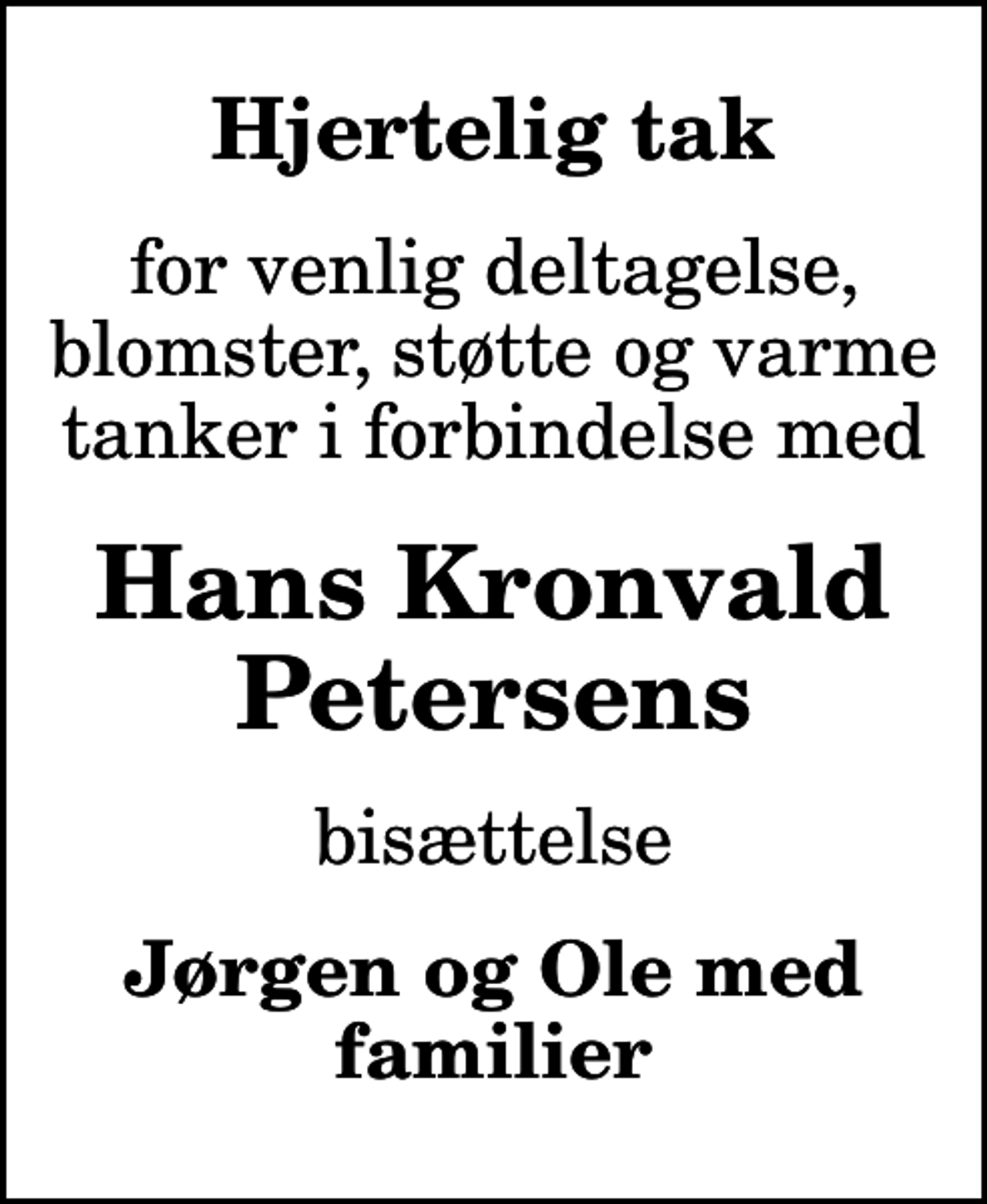 <p>Hjertelig tak<br />for venlig deltagelse, blomster, støtte og varme tanker i forbindelse med<br />Hans Kronvald Petersens<br />bisættelse<br />Jørgen og Ole med familier</p>