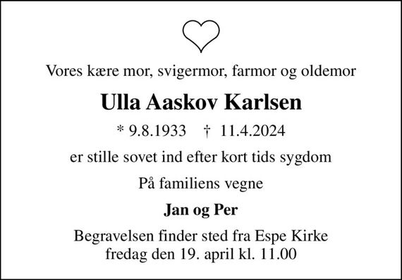 Vores kære mor, svigermor, farmor og oldemor
Ulla Aaskov Karlsen
* 9.8.1933    &#x271d; 11.4.2024
er stille sovet ind efter kort tids sygdom
På familiens vegne
Jan og Per
Begravelsen finder sted fra Espe Kirke  fredag den 19. april kl. 11.00