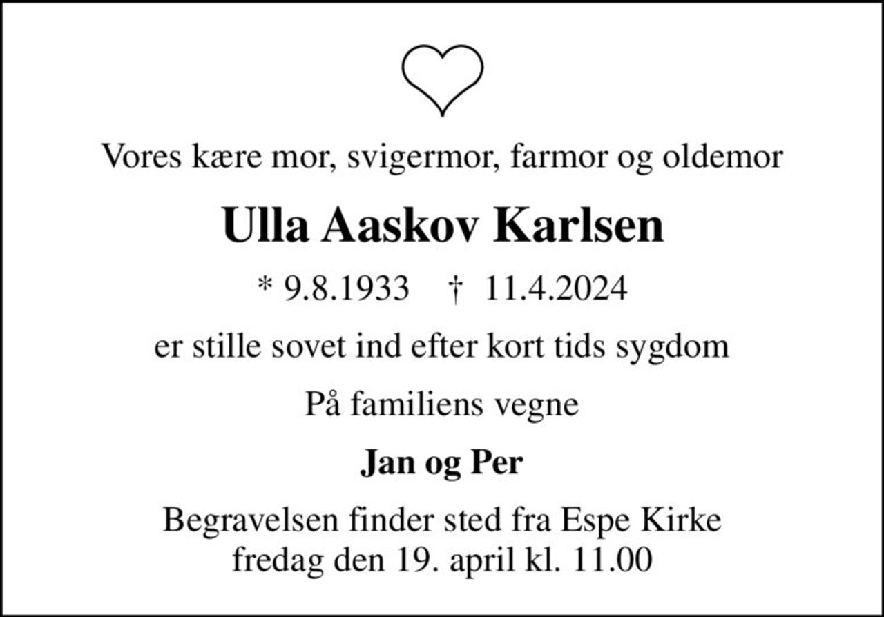 Vores kære mor, svigermor, farmor og oldemor
Ulla Aaskov Karlsen
* 9.8.1933    ✝ 11.4.2024
er stille sovet ind efter kort tids sygdom
På familiens vegne
Jan og Per
Begravelsen finder sted fra Espe Kirke  fredag den 19. april kl. 11.00