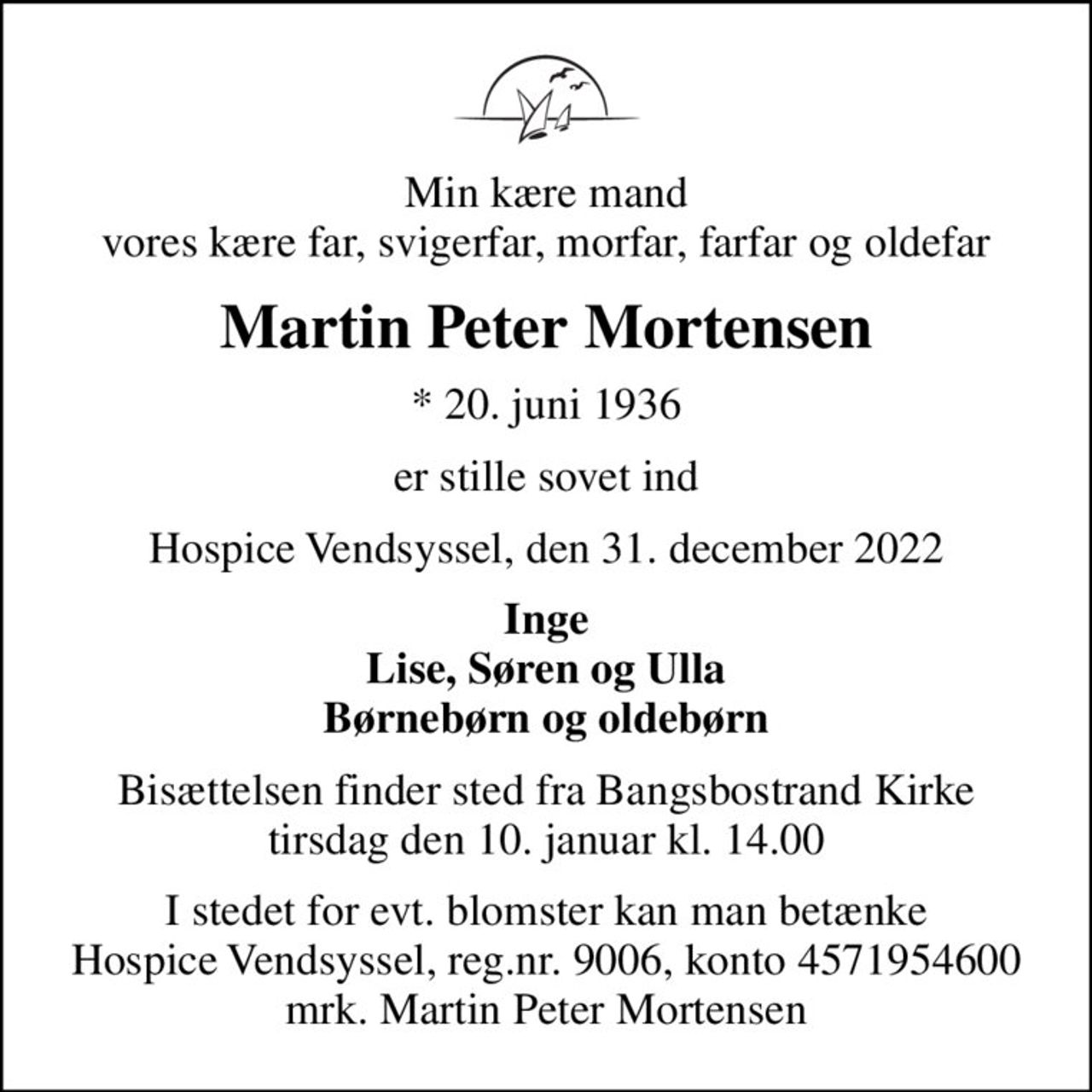 Min kære mand vores kære far, svigerfar, morfar, farfar og oldefar
Martin Peter Mortensen
* 20. juni 1936
er stille sovet ind
Hospice Vendsyssel, den 31. december 2022
Inge Lise, Søren og Ulla Børnebørn og oldebørn
Bisættelsen finder sted fra Bangsbostrand Kirke  tirsdag den 10. januar kl. 14.00 
I stedet for evt. blomster kan man betænke
					Hospice Vendsyssel reg.nr.9006,konto4571954600mrk. Martin
					Peter Mortensen