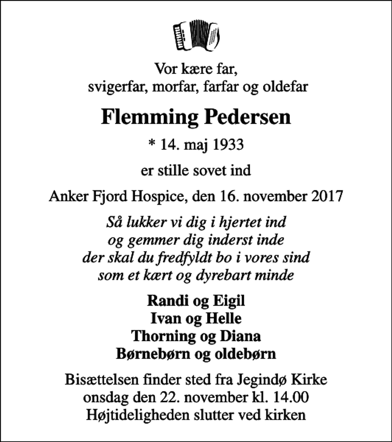 <p>Vor kære far, svigerfar, morfar, farfar og oldefar<br />Flemming Pedersen<br />* 14. maj 1933<br />er stille sovet ind<br />Anker Fjord Hospice, den 16. november 2017<br />Så lukker vi dig i hjertet ind og gemmer dig inderst inde der skal du fredfyldt bo i vores sind som et kært og dyrebart minde<br />Randi og Eigil Ivan og Helle Thorning og Diana Børnebørn og oldebørn<br />Bisættelsen finder sted fra Jegindø Kirke onsdag den 22. november kl. 14.00 Højtideligheden slutter ved kirken</p>