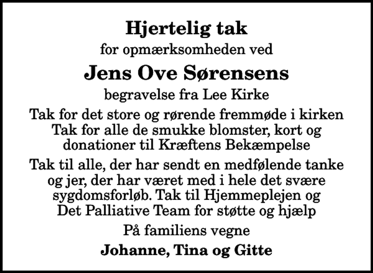 <p>Hjertelig tak<br />for opmærksomheden ved<br />Jens Ove Sørensens<br />begravelse fra Lee Kirke<br />Tak for det store og rørende fremmøde i kirken Tak for alle de smukke blomster, kort og donationer til Kræftens Bekæmpelse<br />Tak til alle, der har sendt en medfølende tanke og jer, der har været med i hele det svære sygdomsforløb. Tak til Hjemmeplejen og Det Palliative Team for støtte og hjælp<br />På familiens vegne<br />Johanne, Tina og Gitte</p>