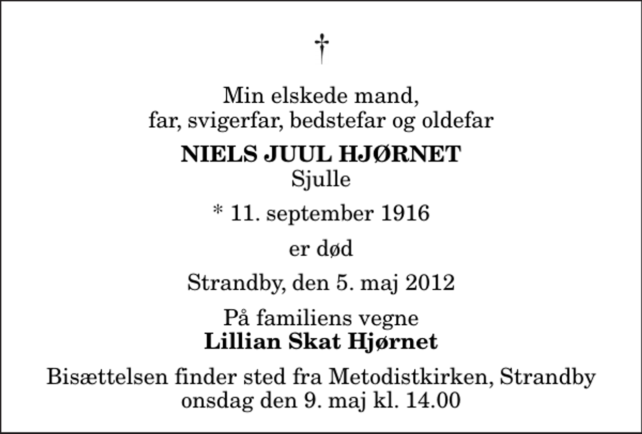 <p>Min elskede mand, far, svigerfar, bedstefar og oldefar<br />Niels Juul Hjørnet<br />Sjulle<br />* 11. september 1916<br />er død<br />Strandby, den 5. maj 2012<br />På familiens vegne<br />Lillian Skat Hjørnet<br />Bisættelsen finder sted fra Metodistkirken, Strandby onsdag den 9. maj kl. 14.00</p>