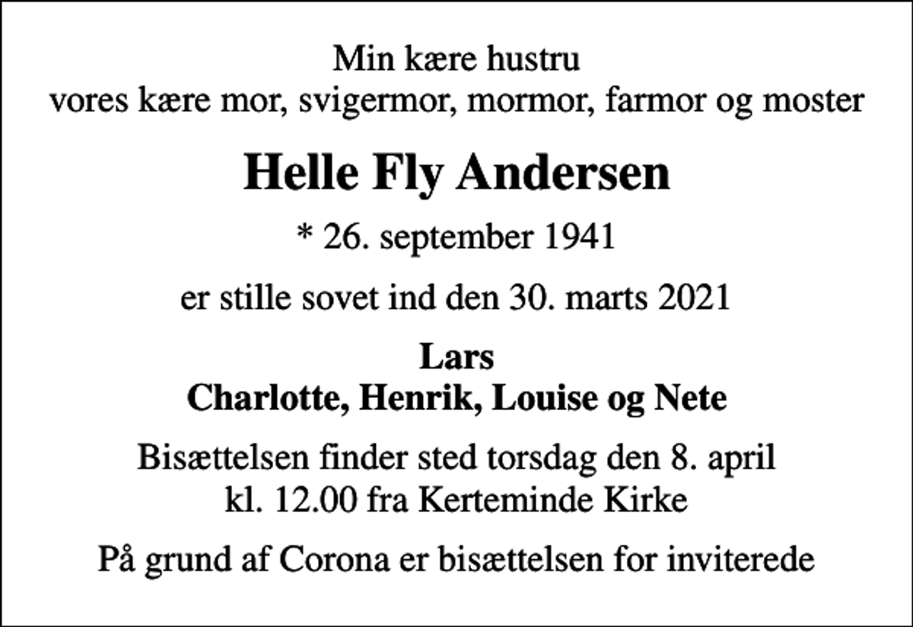 <p>Min kære hustru vores kære mor, svigermor, mormor, farmor og moster<br />Helle Fly Andersen<br />* 26. september 1941<br />er stille sovet ind den 30. marts 2021<br />Lars Charlotte, Henrik, Louise og Nete<br />Bisættelsen finder sted torsdag den 8. april kl. 12.00 fra Kerteminde Kirke<br />På grund af Corona er bisættelsen for inviterede</p>