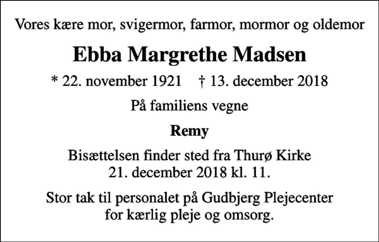 <p>Vores kære mor, svigermor, farmor, mormor og oldemor<br />Ebba Margrethe Madsen<br />* 22. november 1921 ✝ 13. december 2018<br />På familiens vegne<br />Remy<br />Bisættelsen finder sted fra Thurø Kirke 21. december 2018 kl. 11.<br />Stor tak til personalet på Gudbjerg Plejecenter for kærlig pleje og omsorg.</p>
