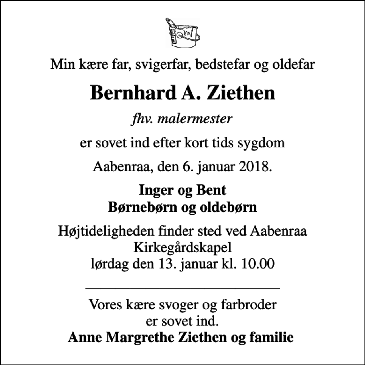 <p>Min kære far, svigerfar, bedstefar og oldefar<br />Bernhard A. Ziethen<br />fhv. malermester<br />er sovet ind efter kort tids sygdom<br />Aabenraa, den 6. januar 2018.<br />Inger og Bent Børnebørn og oldebørn<br />Højtideligheden finder sted ved Aabenraa Kirkegårdskapel lørdag den 13. januar kl. 10.00<br />Vores kære svoger og farbroder er sovet ind. <em>Anne Margrethe Ziethen og familie</em></p>