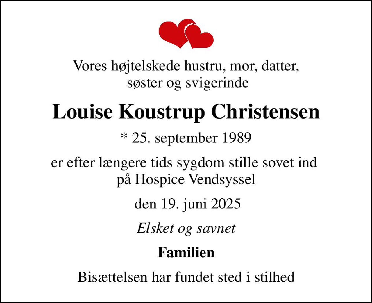 Vores højtelskede hustru, mor, datter,  søster og svigerinde
Louise Koustrup Christensen
* 25. september 1989
er efter længere tids sygdom stille sovet ind  på Hospice Vendsyssel
 den 19. juni 2025
Elsket og savnet
Familien
Bisættelsen har fundet sted i stilhed