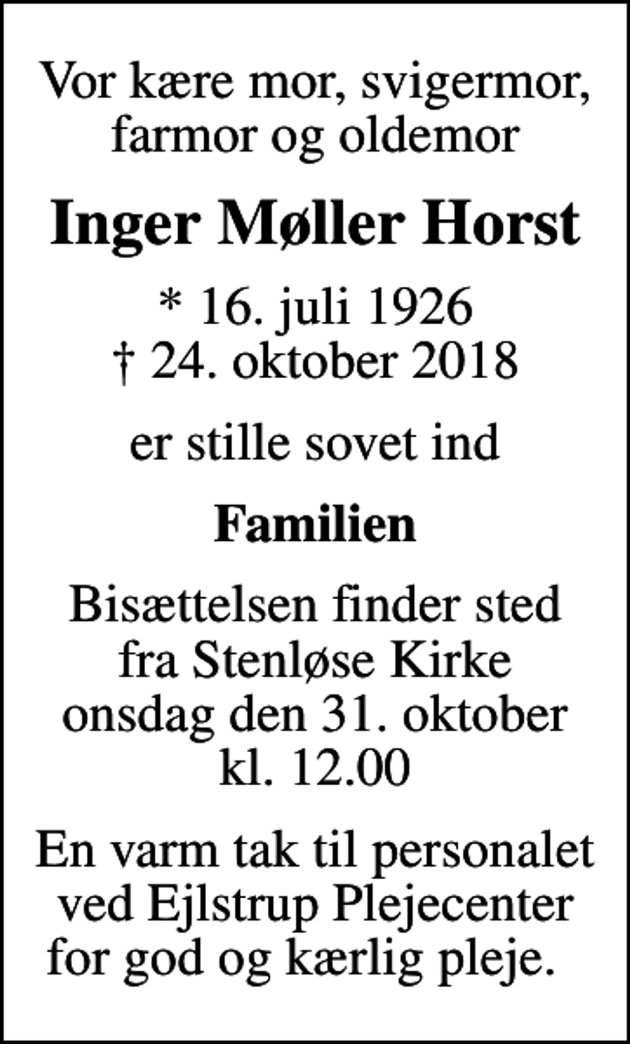 <p>Vor kære mor, svigermor, farmor og oldemor<br />Inger Møller Horst<br />* 16. juli 1926<br />✝ 24. oktober 2018<br />er stille sovet ind<br />Familien<br />Bisættelsen finder sted fra Stenløse Kirke onsdag den 31. oktober kl. 12.00<br />En varm tak til personalet ved Ejlstrup Plejecenter for god og kærlig pleje.</p>